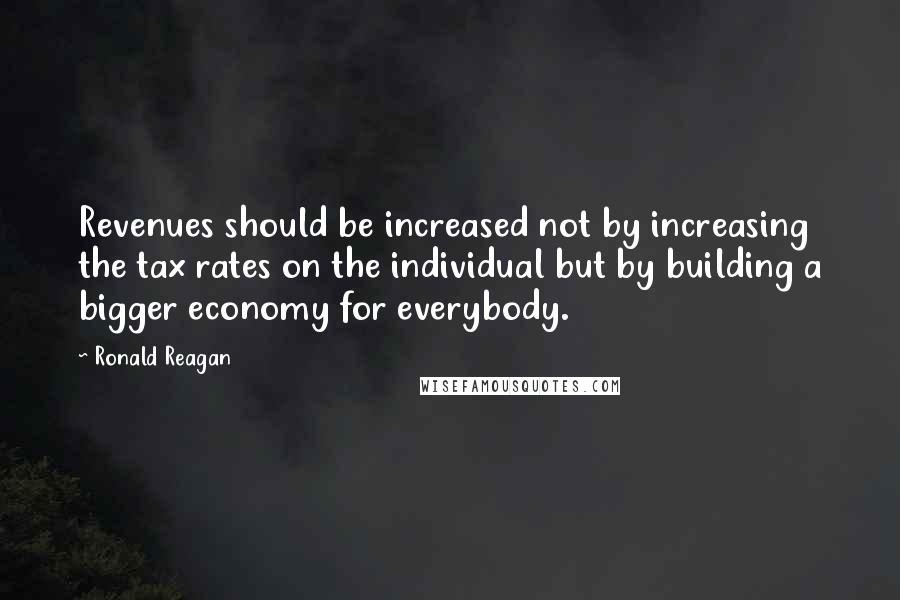 Ronald Reagan Quotes: Revenues should be increased not by increasing the tax rates on the individual but by building a bigger economy for everybody.