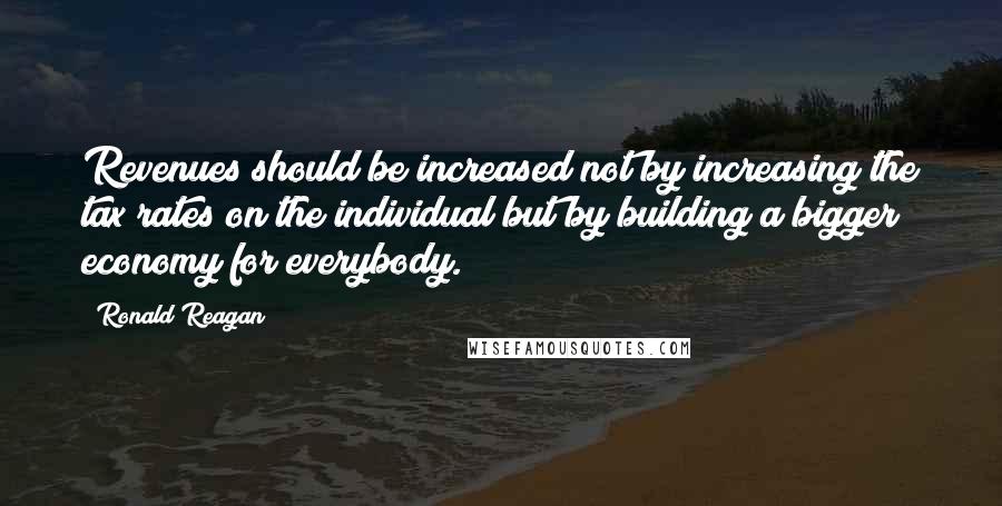 Ronald Reagan Quotes: Revenues should be increased not by increasing the tax rates on the individual but by building a bigger economy for everybody.