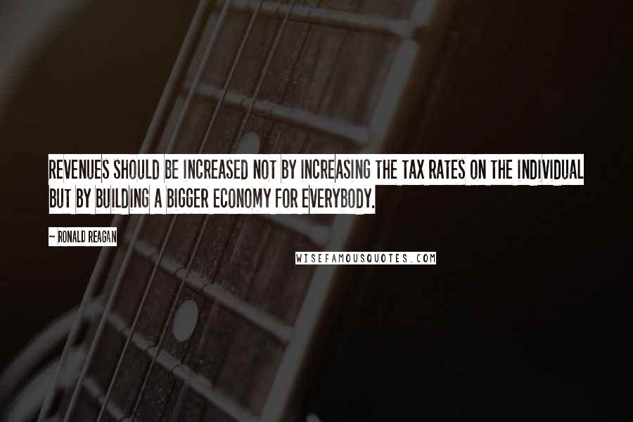 Ronald Reagan Quotes: Revenues should be increased not by increasing the tax rates on the individual but by building a bigger economy for everybody.