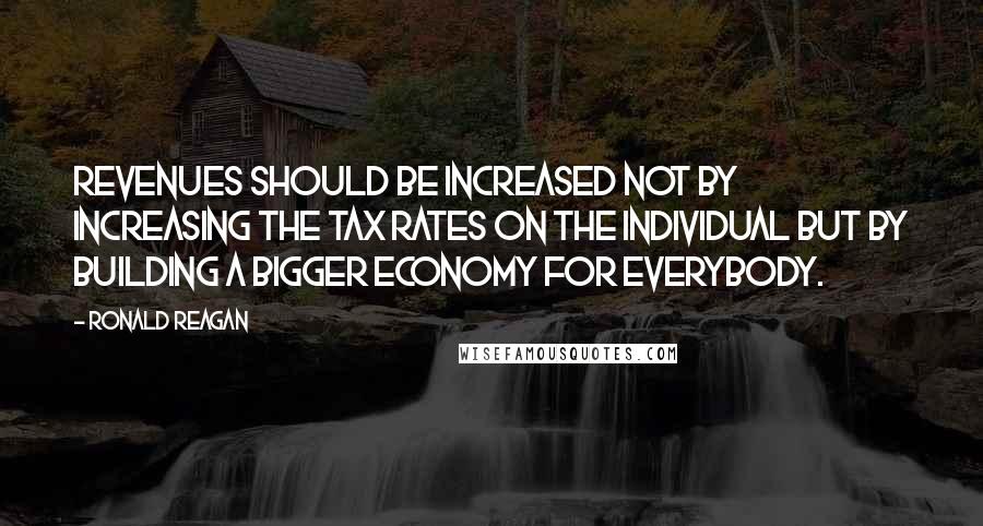 Ronald Reagan Quotes: Revenues should be increased not by increasing the tax rates on the individual but by building a bigger economy for everybody.