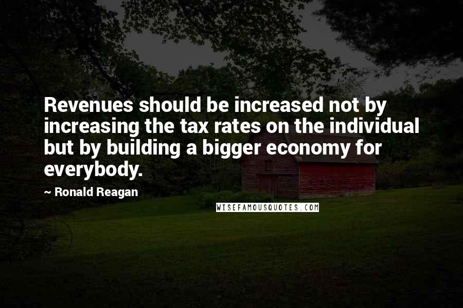 Ronald Reagan Quotes: Revenues should be increased not by increasing the tax rates on the individual but by building a bigger economy for everybody.