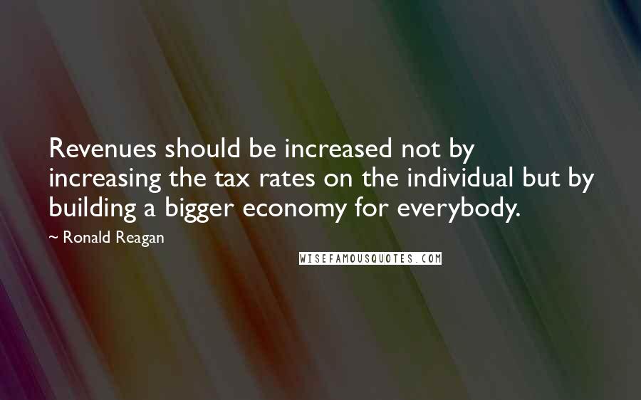 Ronald Reagan Quotes: Revenues should be increased not by increasing the tax rates on the individual but by building a bigger economy for everybody.