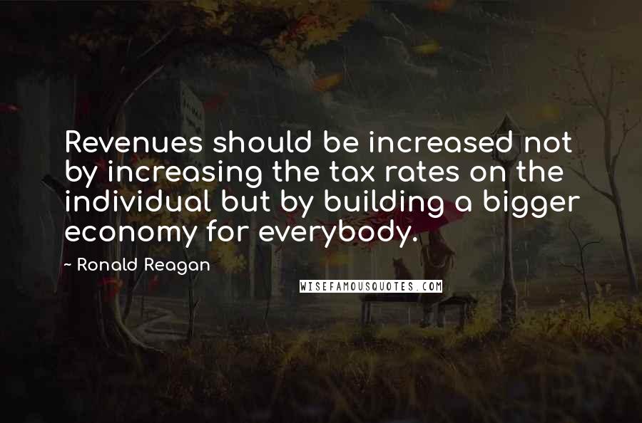 Ronald Reagan Quotes: Revenues should be increased not by increasing the tax rates on the individual but by building a bigger economy for everybody.