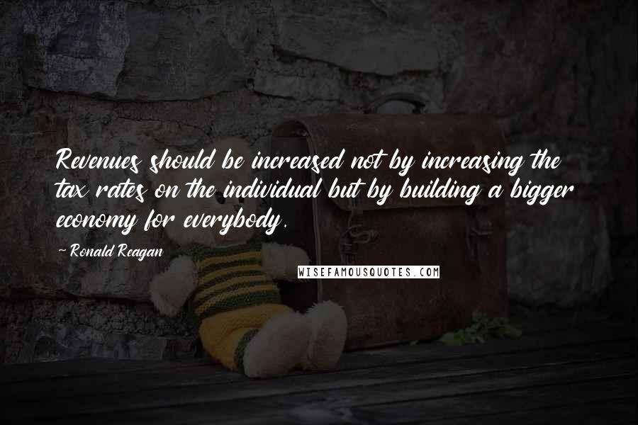 Ronald Reagan Quotes: Revenues should be increased not by increasing the tax rates on the individual but by building a bigger economy for everybody.