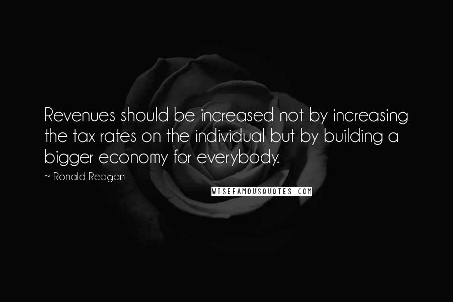 Ronald Reagan Quotes: Revenues should be increased not by increasing the tax rates on the individual but by building a bigger economy for everybody.