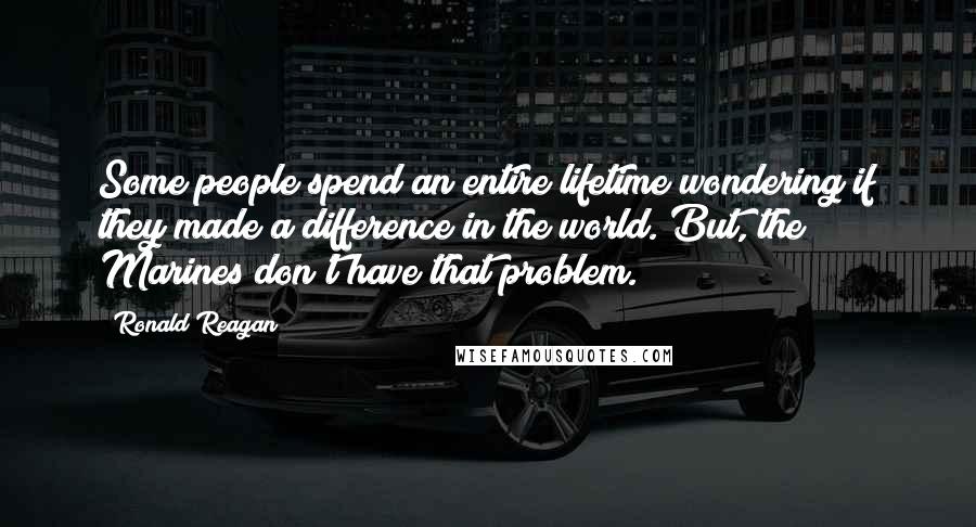Ronald Reagan Quotes: Some people spend an entire lifetime wondering if they made a difference in the world. But, the Marines don't have that problem.