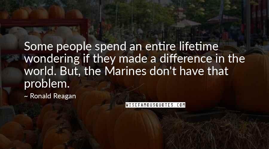 Ronald Reagan Quotes: Some people spend an entire lifetime wondering if they made a difference in the world. But, the Marines don't have that problem.