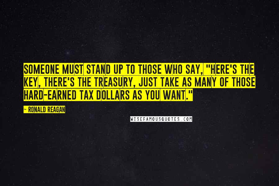 Ronald Reagan Quotes: Someone must stand up to those who say, "Here's the key, there's the Treasury, just take as many of those hard-earned tax dollars as you want."