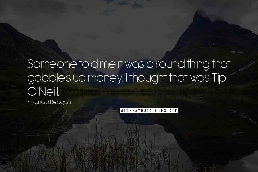 Ronald Reagan Quotes: Someone told me it was a round thing that gobbles up money. I thought that was Tip O'Neill.