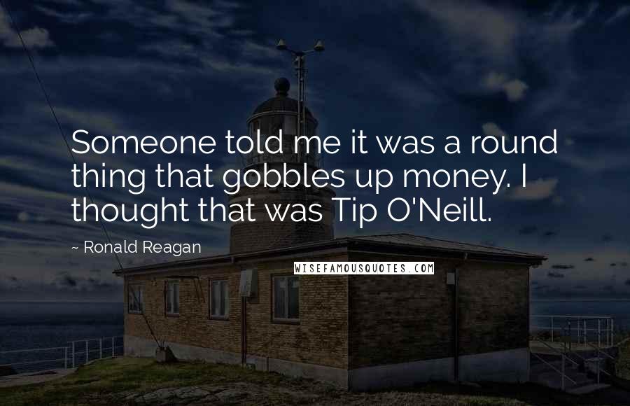 Ronald Reagan Quotes: Someone told me it was a round thing that gobbles up money. I thought that was Tip O'Neill.