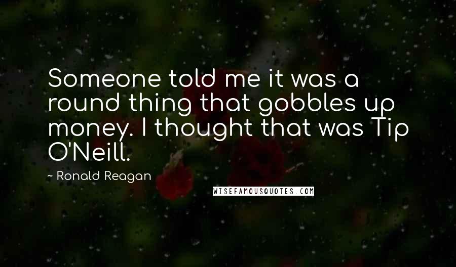 Ronald Reagan Quotes: Someone told me it was a round thing that gobbles up money. I thought that was Tip O'Neill.