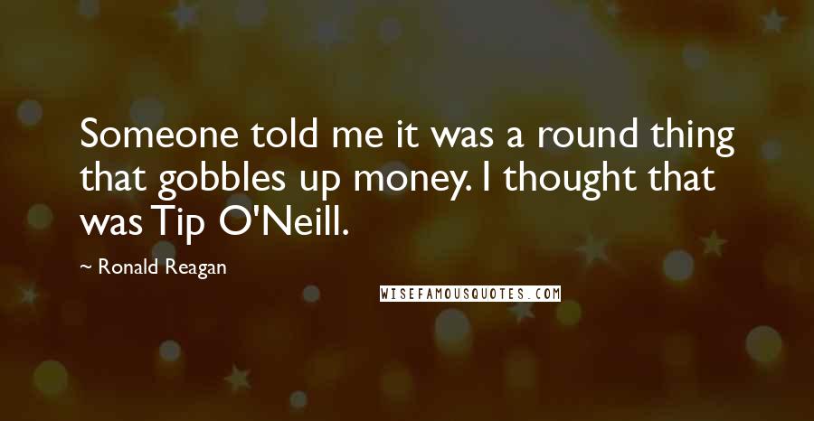 Ronald Reagan Quotes: Someone told me it was a round thing that gobbles up money. I thought that was Tip O'Neill.