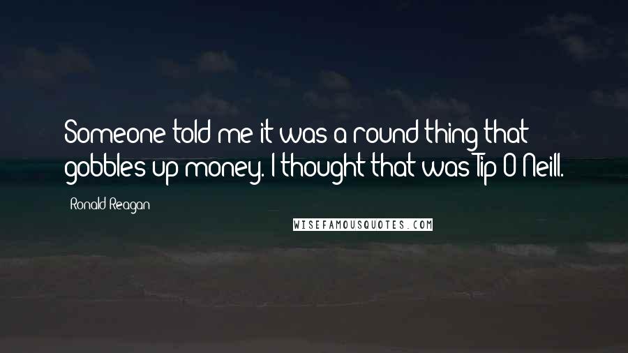 Ronald Reagan Quotes: Someone told me it was a round thing that gobbles up money. I thought that was Tip O'Neill.