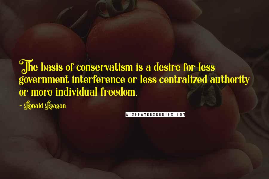 Ronald Reagan Quotes: The basis of conservatism is a desire for less government interference or less centralized authority or more individual freedom.