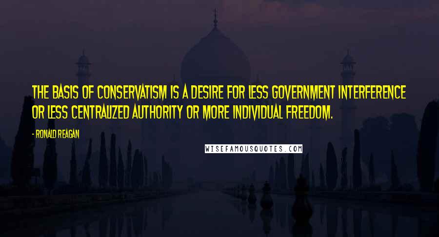 Ronald Reagan Quotes: The basis of conservatism is a desire for less government interference or less centralized authority or more individual freedom.