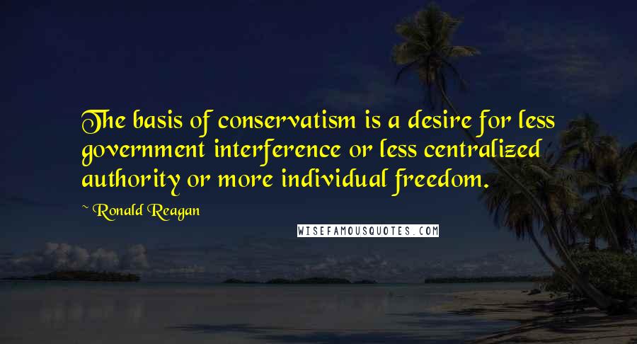 Ronald Reagan Quotes: The basis of conservatism is a desire for less government interference or less centralized authority or more individual freedom.