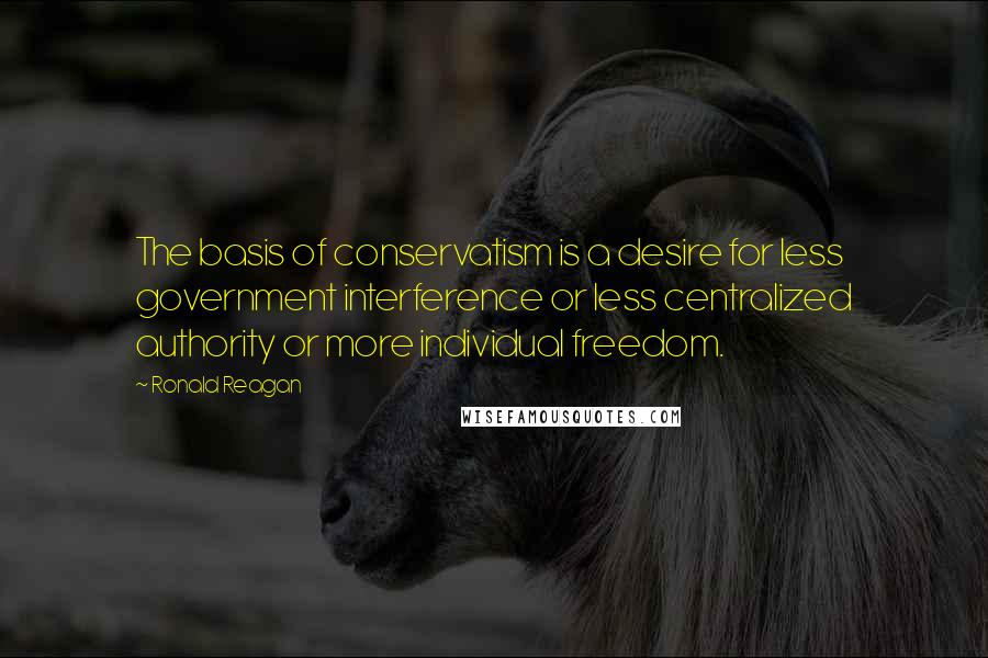 Ronald Reagan Quotes: The basis of conservatism is a desire for less government interference or less centralized authority or more individual freedom.