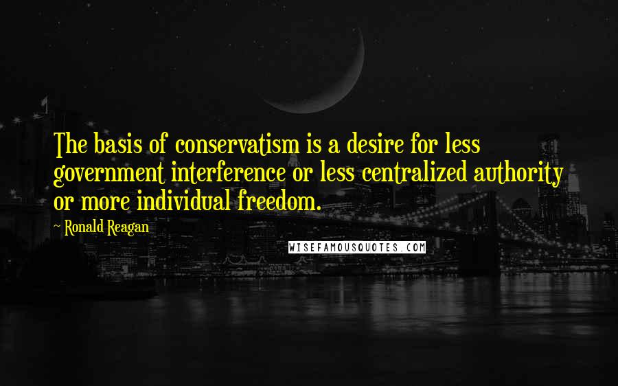 Ronald Reagan Quotes: The basis of conservatism is a desire for less government interference or less centralized authority or more individual freedom.