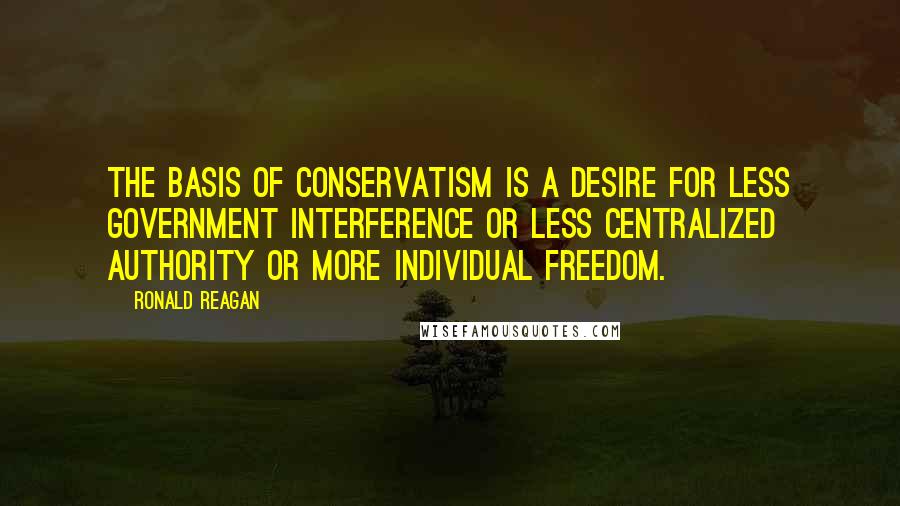 Ronald Reagan Quotes: The basis of conservatism is a desire for less government interference or less centralized authority or more individual freedom.