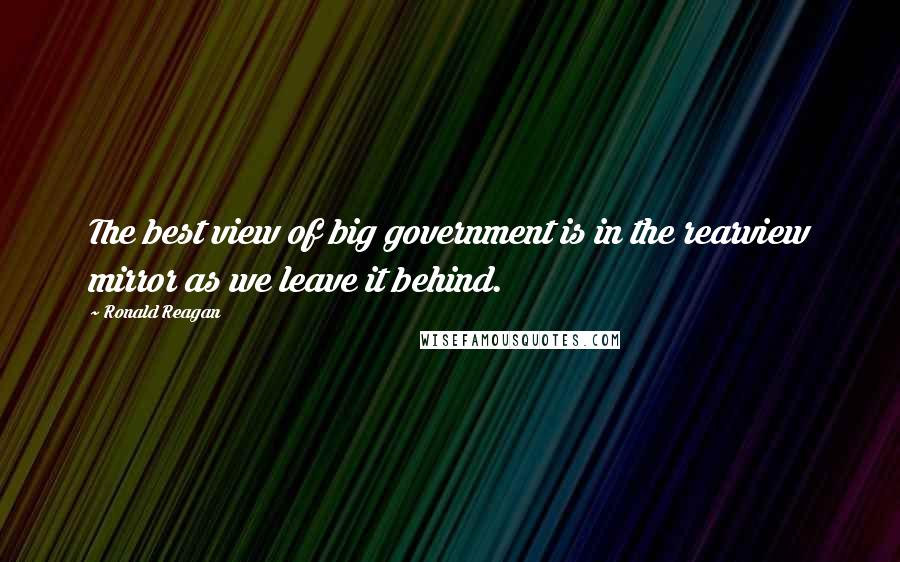 Ronald Reagan Quotes: The best view of big government is in the rearview mirror as we leave it behind.