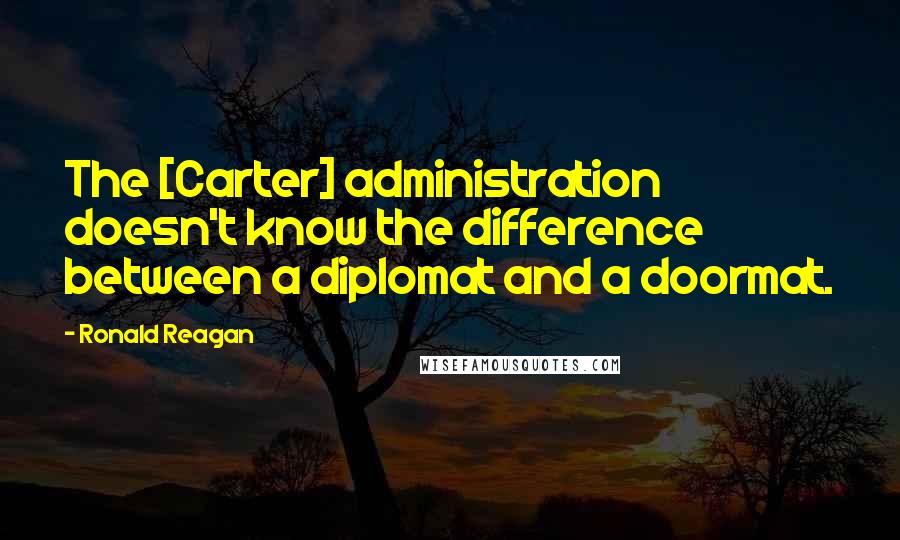 Ronald Reagan Quotes: The [Carter] administration doesn't know the difference between a diplomat and a doormat.