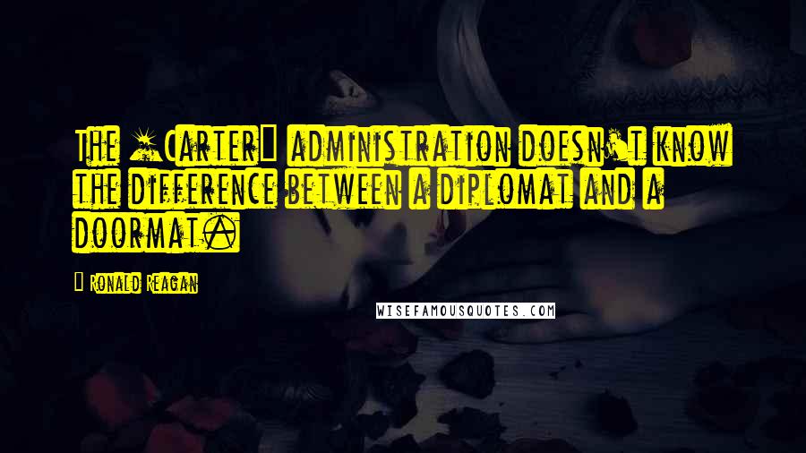 Ronald Reagan Quotes: The [Carter] administration doesn't know the difference between a diplomat and a doormat.