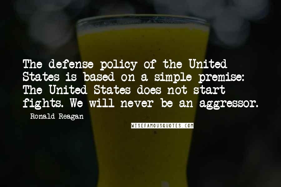 Ronald Reagan Quotes: The defense policy of the United States is based on a simple premise: The United States does not start fights. We will never be an aggressor.