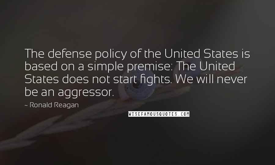 Ronald Reagan Quotes: The defense policy of the United States is based on a simple premise: The United States does not start fights. We will never be an aggressor.