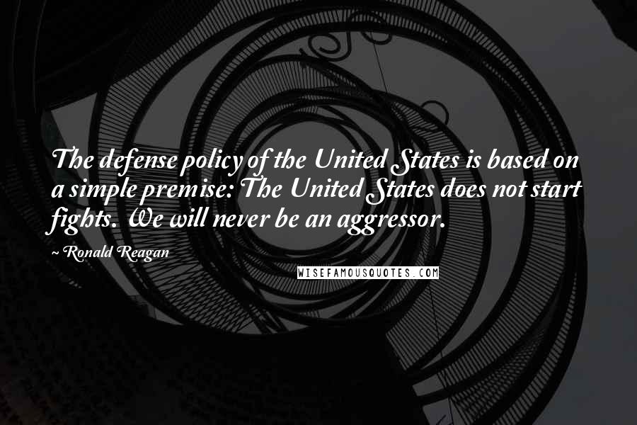 Ronald Reagan Quotes: The defense policy of the United States is based on a simple premise: The United States does not start fights. We will never be an aggressor.