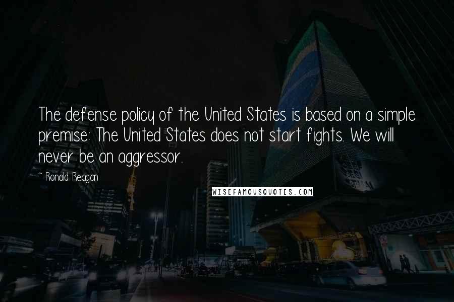 Ronald Reagan Quotes: The defense policy of the United States is based on a simple premise: The United States does not start fights. We will never be an aggressor.