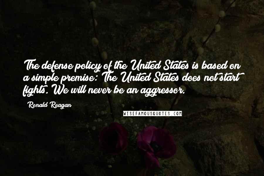 Ronald Reagan Quotes: The defense policy of the United States is based on a simple premise: The United States does not start fights. We will never be an aggressor.
