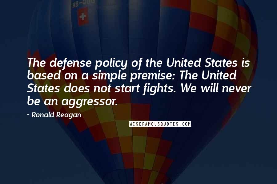 Ronald Reagan Quotes: The defense policy of the United States is based on a simple premise: The United States does not start fights. We will never be an aggressor.