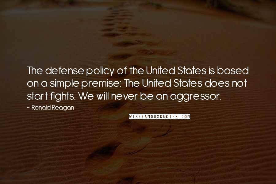 Ronald Reagan Quotes: The defense policy of the United States is based on a simple premise: The United States does not start fights. We will never be an aggressor.