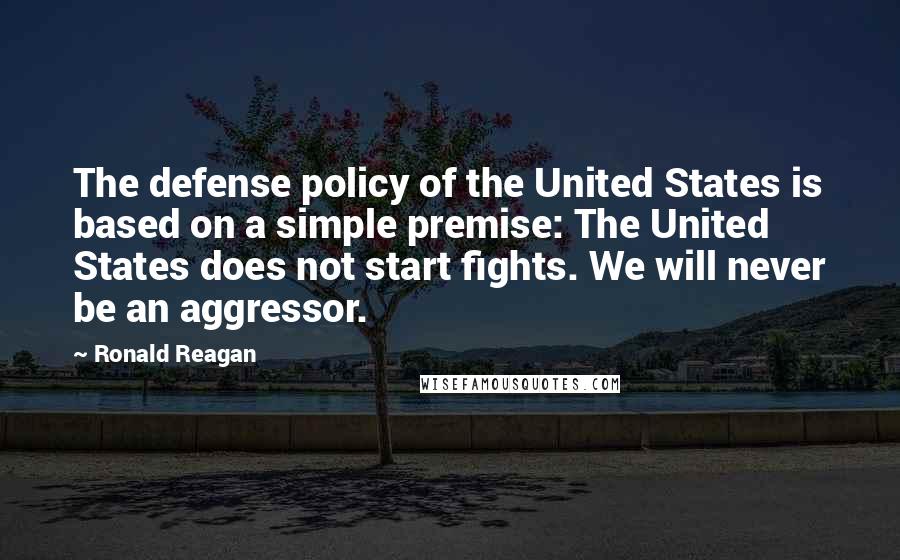 Ronald Reagan Quotes: The defense policy of the United States is based on a simple premise: The United States does not start fights. We will never be an aggressor.