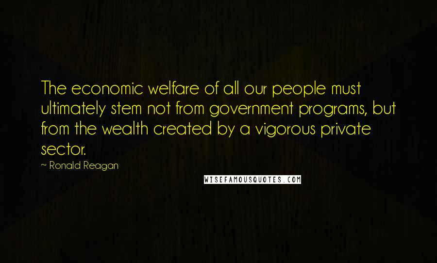 Ronald Reagan Quotes: The economic welfare of all our people must ultimately stem not from government programs, but from the wealth created by a vigorous private sector.