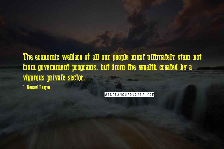 Ronald Reagan Quotes: The economic welfare of all our people must ultimately stem not from government programs, but from the wealth created by a vigorous private sector.