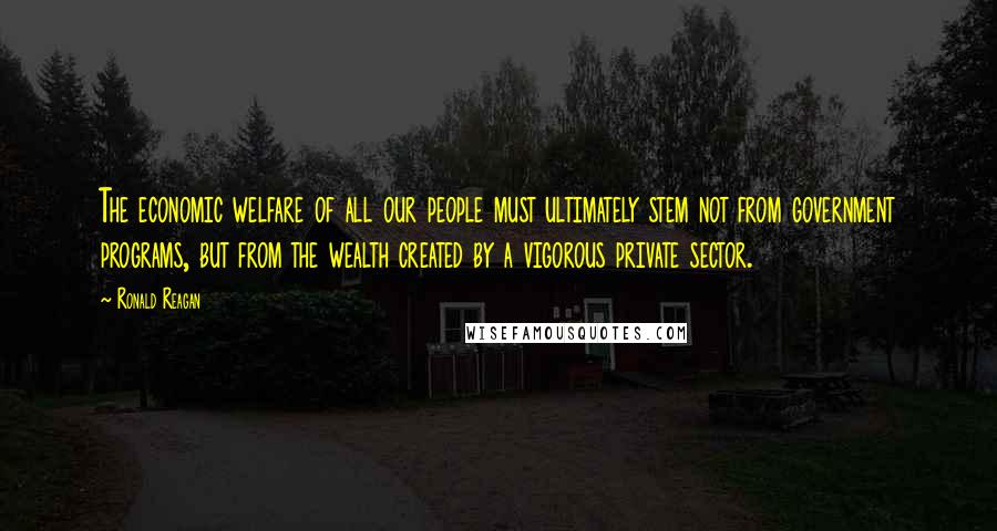 Ronald Reagan Quotes: The economic welfare of all our people must ultimately stem not from government programs, but from the wealth created by a vigorous private sector.