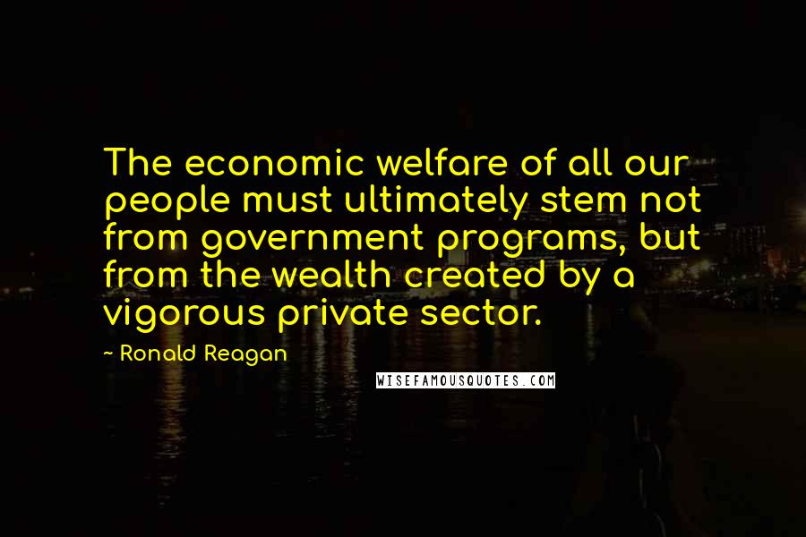 Ronald Reagan Quotes: The economic welfare of all our people must ultimately stem not from government programs, but from the wealth created by a vigorous private sector.