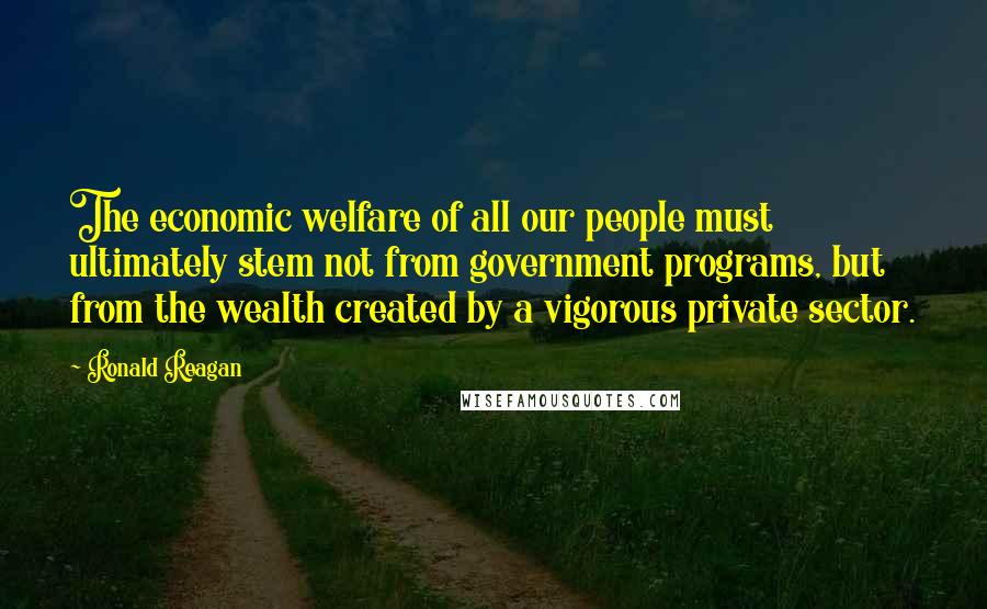 Ronald Reagan Quotes: The economic welfare of all our people must ultimately stem not from government programs, but from the wealth created by a vigorous private sector.
