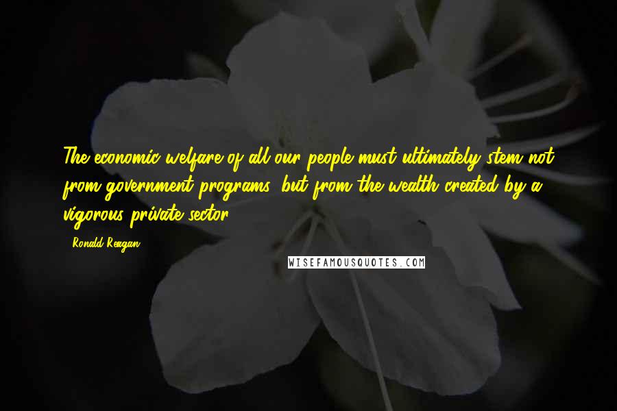 Ronald Reagan Quotes: The economic welfare of all our people must ultimately stem not from government programs, but from the wealth created by a vigorous private sector.