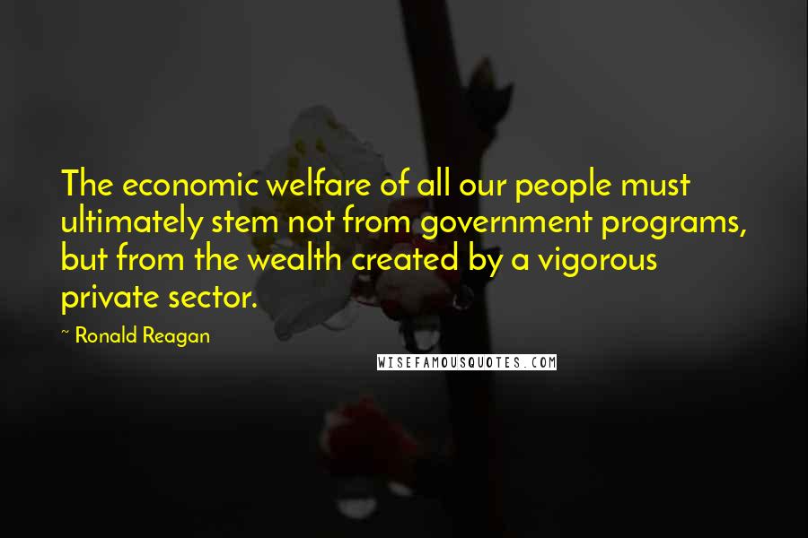 Ronald Reagan Quotes: The economic welfare of all our people must ultimately stem not from government programs, but from the wealth created by a vigorous private sector.