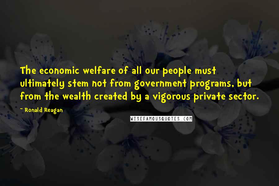 Ronald Reagan Quotes: The economic welfare of all our people must ultimately stem not from government programs, but from the wealth created by a vigorous private sector.