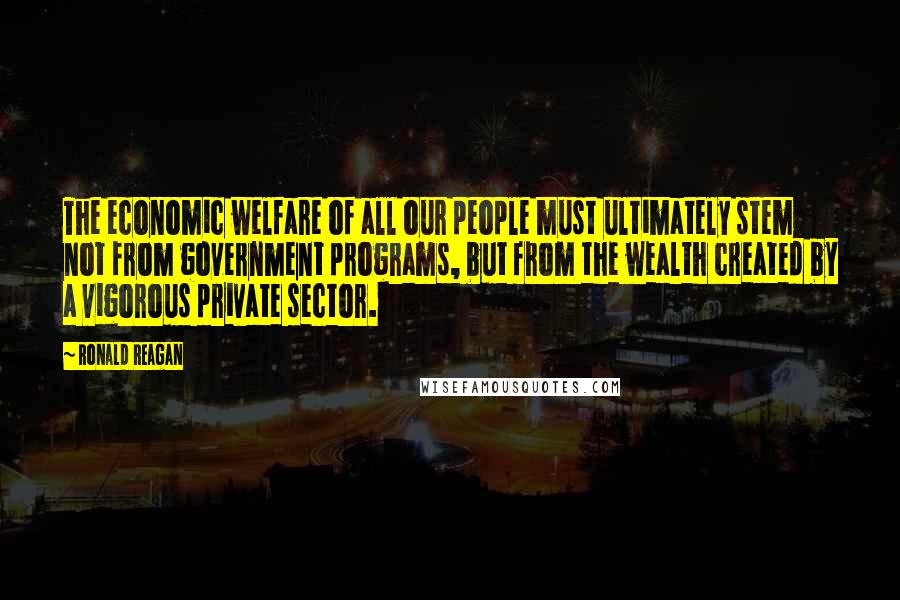 Ronald Reagan Quotes: The economic welfare of all our people must ultimately stem not from government programs, but from the wealth created by a vigorous private sector.