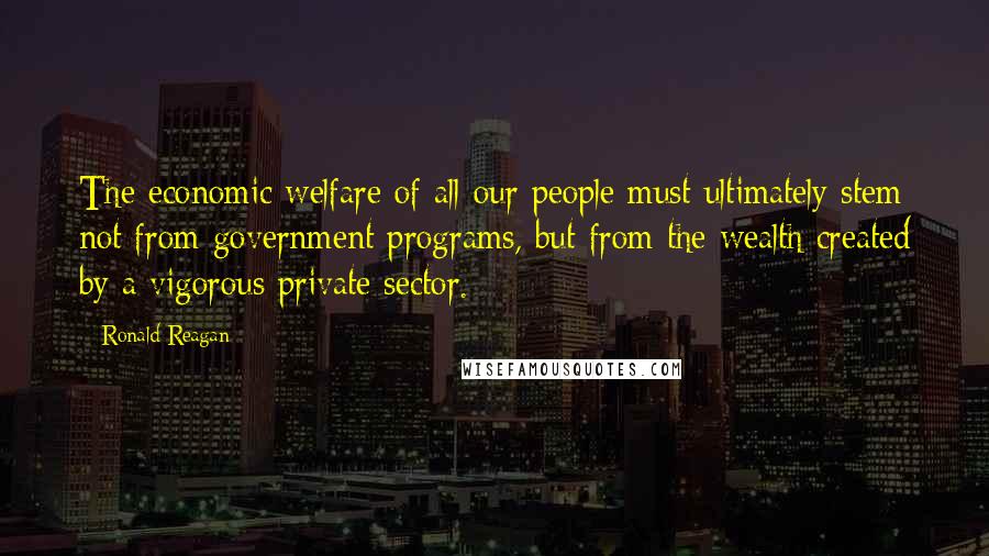 Ronald Reagan Quotes: The economic welfare of all our people must ultimately stem not from government programs, but from the wealth created by a vigorous private sector.