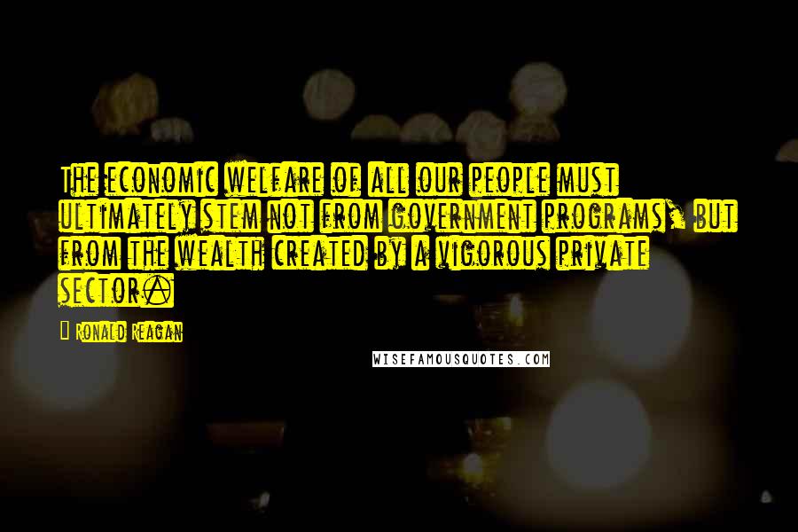 Ronald Reagan Quotes: The economic welfare of all our people must ultimately stem not from government programs, but from the wealth created by a vigorous private sector.