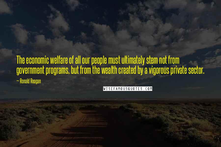 Ronald Reagan Quotes: The economic welfare of all our people must ultimately stem not from government programs, but from the wealth created by a vigorous private sector.