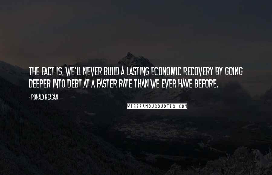 Ronald Reagan Quotes: The fact is, we'll never build a lasting economic recovery by going deeper into debt at a faster rate than we ever have before.