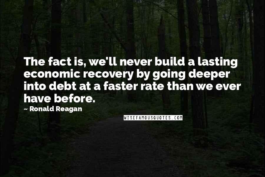 Ronald Reagan Quotes: The fact is, we'll never build a lasting economic recovery by going deeper into debt at a faster rate than we ever have before.