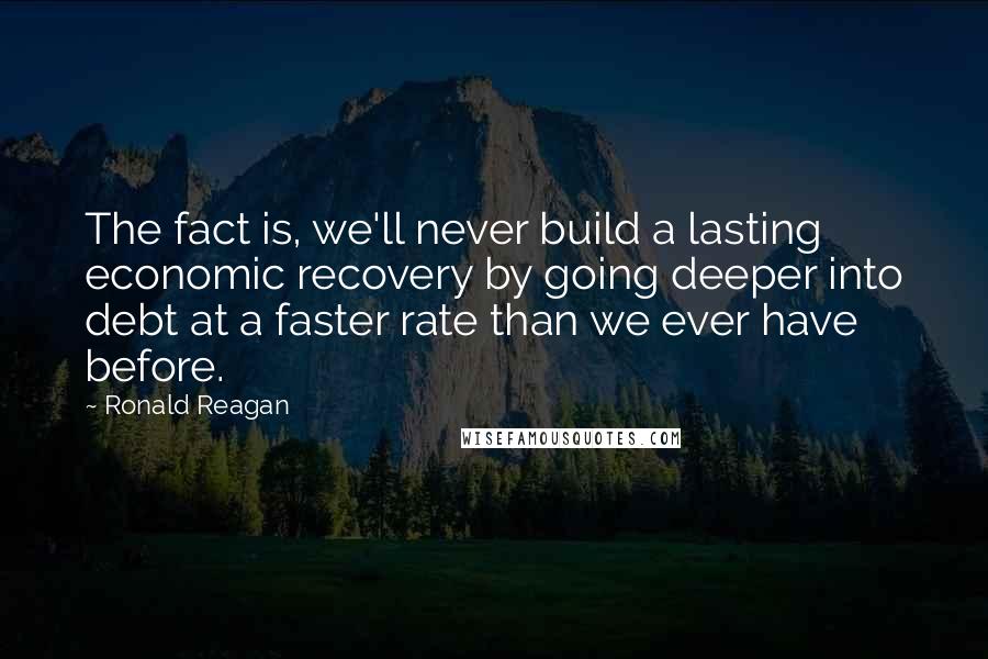 Ronald Reagan Quotes: The fact is, we'll never build a lasting economic recovery by going deeper into debt at a faster rate than we ever have before.