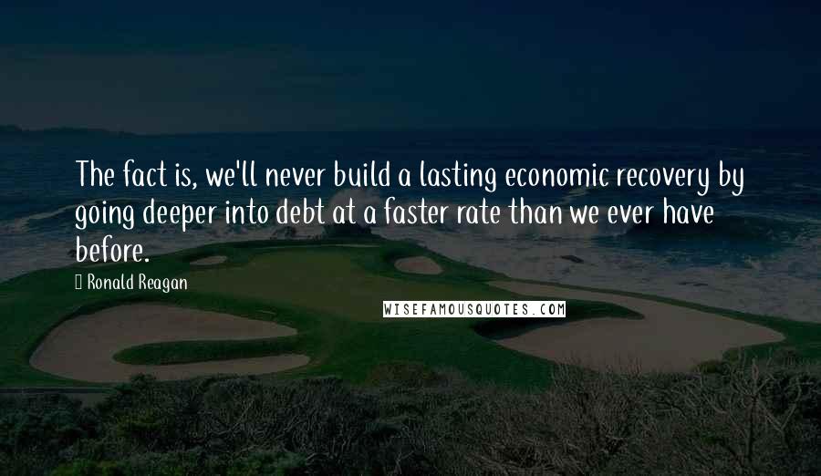 Ronald Reagan Quotes: The fact is, we'll never build a lasting economic recovery by going deeper into debt at a faster rate than we ever have before.